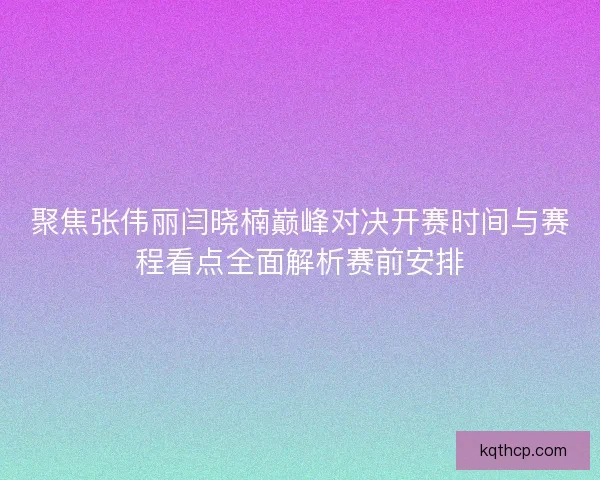 聚焦张伟丽闫晓楠巅峰对决开赛时间与赛程看点全面解析赛前安排