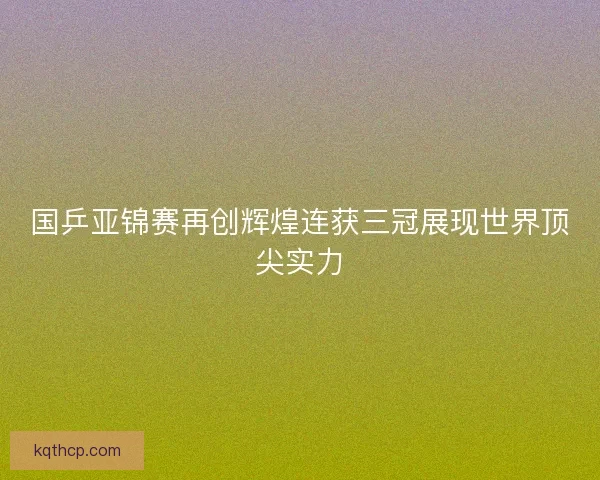 国乒亚锦赛再创辉煌连获三冠展现世界顶尖实力