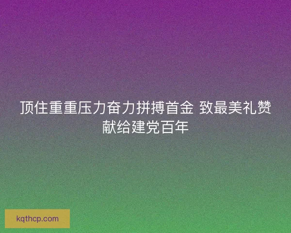 顶住重重压力奋力拼搏首金 致最美礼赞献给建党百年