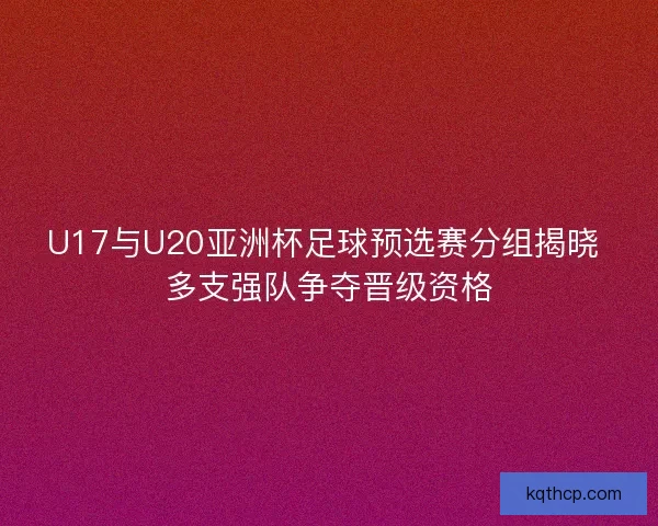 U17与U20亚洲杯足球预选赛分组揭晓 多支强队争夺晋级资格