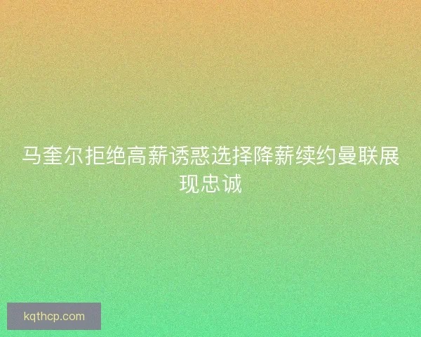 马奎尔拒绝高薪诱惑选择降薪续约曼联展现忠诚