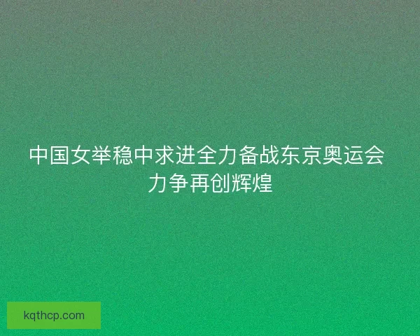 中国女举稳中求进全力备战东京奥运会 力争再创辉煌