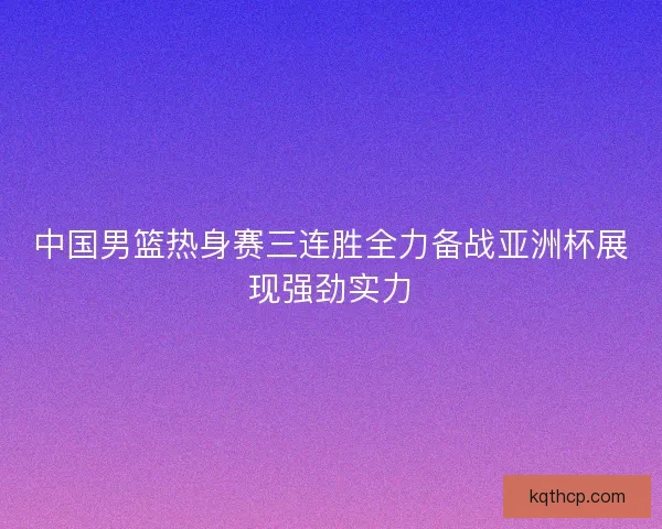 中国男篮热身赛三连胜全力备战亚洲杯展现强劲实力
